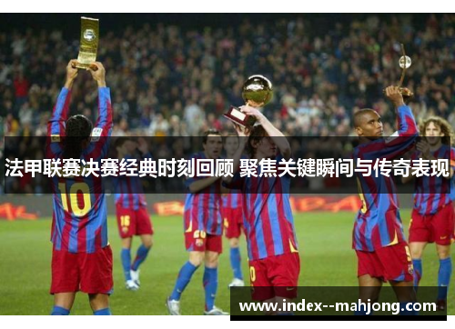 法甲联赛决赛经典时刻回顾 聚焦关键瞬间与传奇表现
