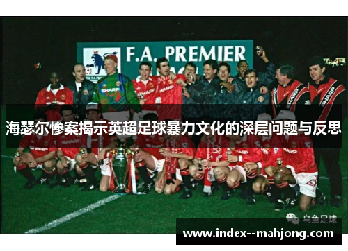 海瑟尔惨案揭示英超足球暴力文化的深层问题与反思 海瑟尔惨案揭示英超足球暴力文化的深层问题与反思