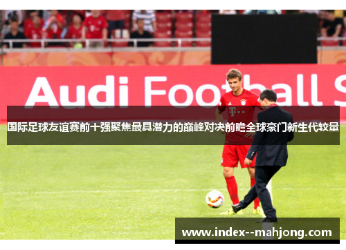 国际足球友谊赛前十强聚焦最具潜力的巅峰对决前瞻全球豪门新生代较量 国际足球友谊赛前十强聚焦最具潜力的巅峰对决前瞻全球豪门新生代较量