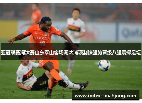 亚冠联赛淘汰赛山东泰山客场淘汰浦项制铁强势晋级八强震撼足坛 亚冠联赛淘汰赛山东泰山客场淘汰浦项制铁强势晋级八强震撼足坛