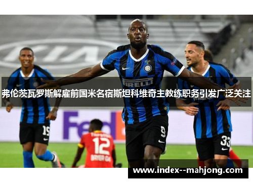 弗伦茨瓦罗斯解雇前国米名宿斯坦科维奇主教练职务引发广泛关注