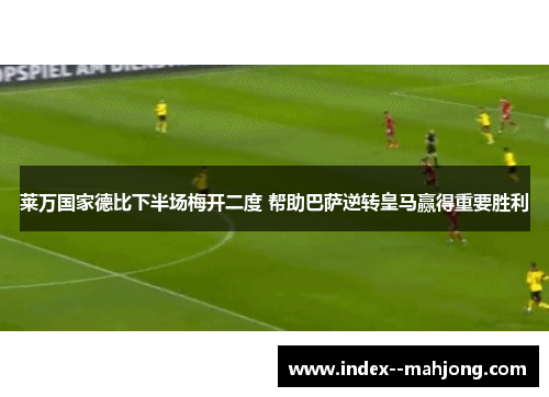 莱万国家德比下半场梅开二度 帮助巴萨逆转皇马赢得重要胜利