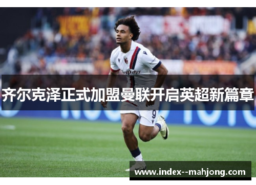 齐尔克泽正式加盟曼联开启英超新篇章